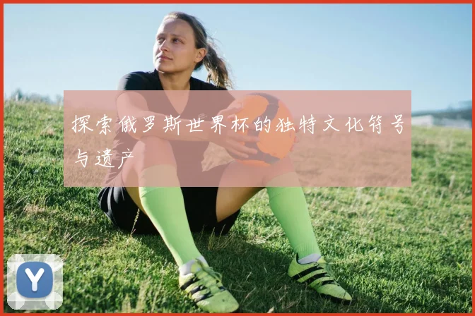 探索俄罗斯世界杯的独特文化符号与遗产