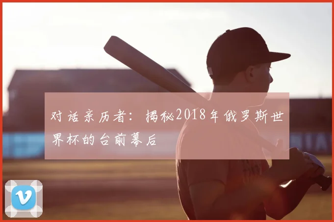 对话亲历者：揭秘2018年俄罗斯世界杯的台前幕后