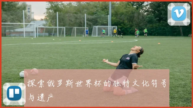 探索俄罗斯世界杯的独特文化符号与遗产
