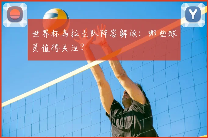 世界杯乌拉圭队阵容解读:哪些球员值得关注?