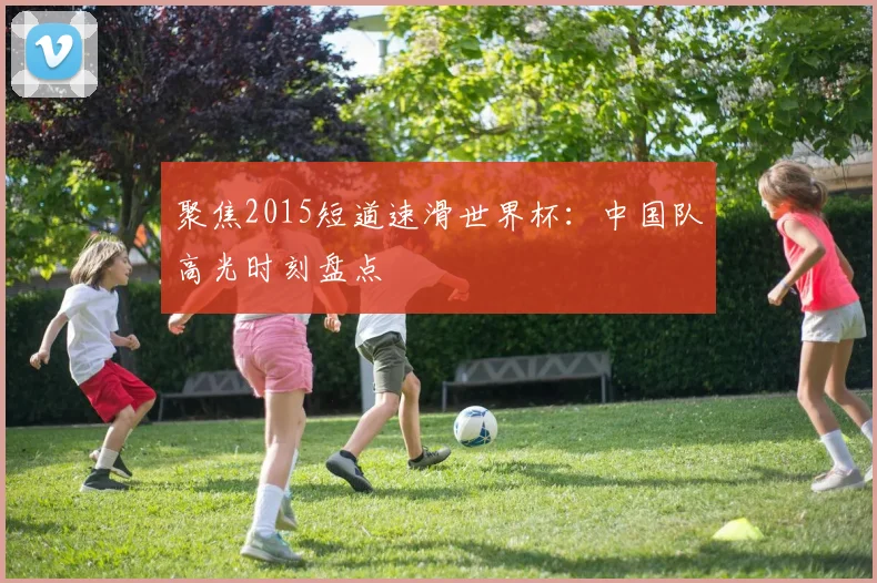 聚焦2015短道速滑世界杯：中国队高光时刻盘点