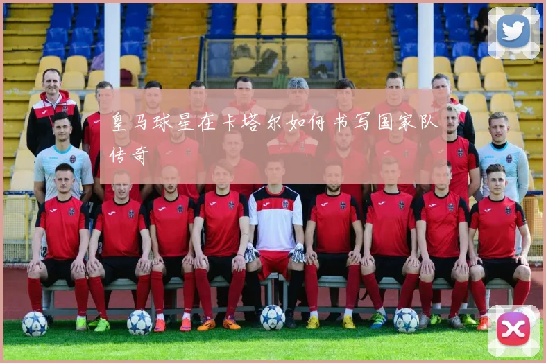 皇马球星在卡塔尔如何书写国家队传奇