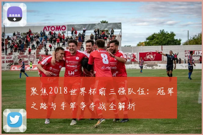 聚焦2018世界杯前三强队伍：冠军之路与季军争夺战全解析