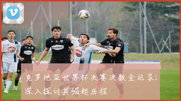 克罗地亚世界杯决赛次数全记录：深入探讨其崛起历程