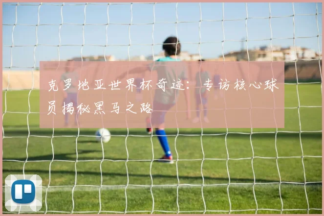 克罗地亚世界杯奇迹：专访核心球员揭秘黑马之路