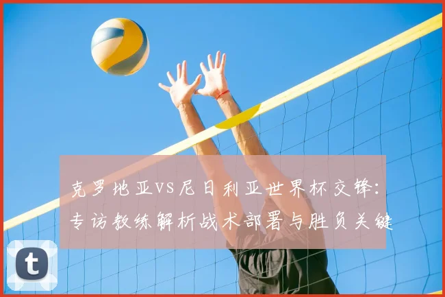 克罗地亚vs尼日利亚世界杯交锋：专访教练解析战术部署与胜负关键