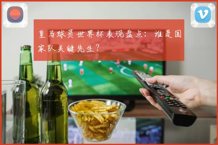 皇马球员世界杯表现盘点:谁是国家队关键先生?